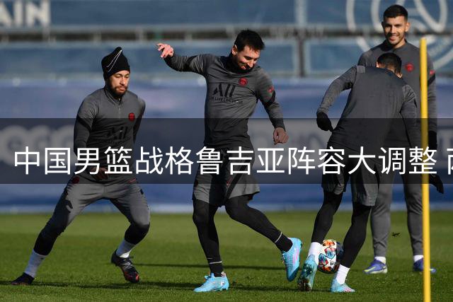 中国男篮战格鲁吉亚阵容大调整 两主力轮休两新星迎首秀机会