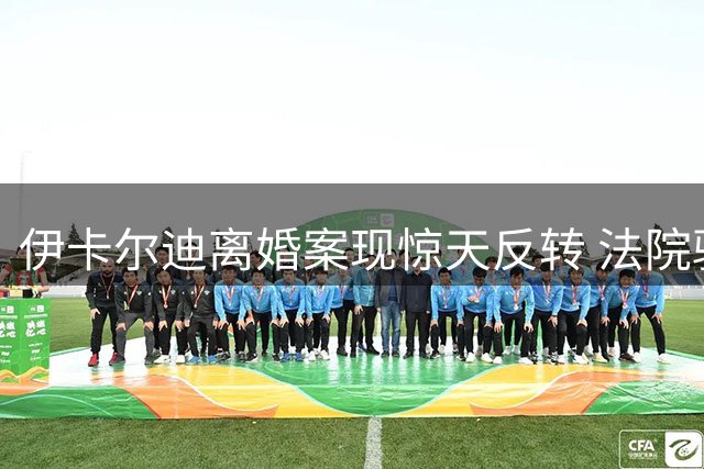伊卡尔迪离婚案现惊天反转 法院驳回旺达每月48万欧赡养费诉求