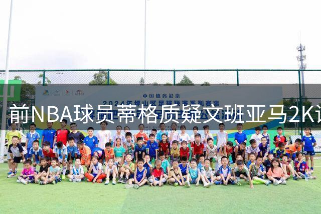 前NBA球员蒂格质疑文班亚马2K评分过高：他并未超越字母哥