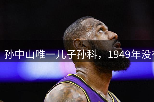 孙中山唯一儿子孙科，1949年没有跟蒋介石去台湾，最终结局如何？
