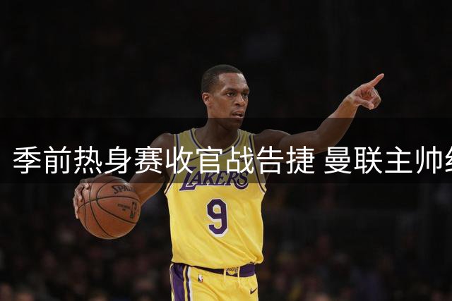 季前热身赛收官战告捷 曼联主帅细说球队转型亮点