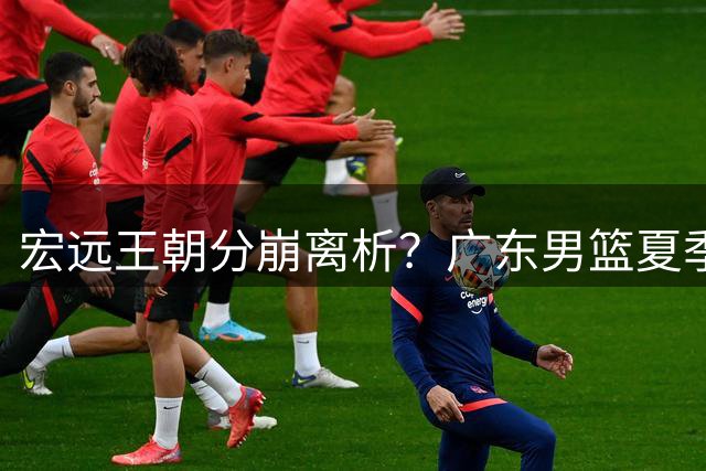 宏远王朝分崩离析？广东男篮夏季大变局引热议