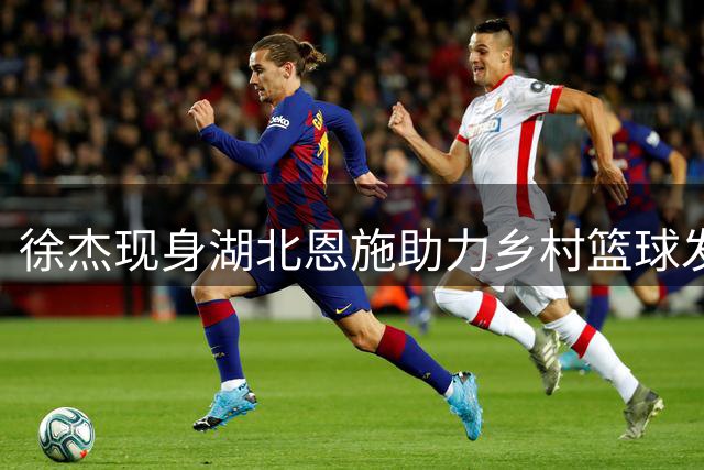 徐杰现身湖北恩施助力乡村篮球发展 环保科技点亮青少年梦想