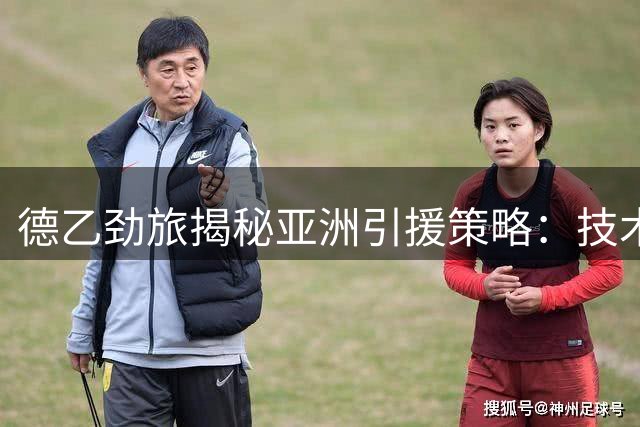 德乙劲旅揭秘亚洲引援策略：技术纪律双优成关键考量