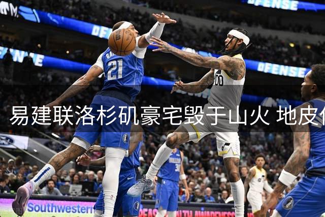易建联洛杉矶豪宅毁于山火 地皮估值意外曝光内情