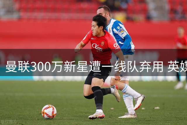 曼联300万新星遭一线队弃用 英媒曝其职业生涯已亮红灯