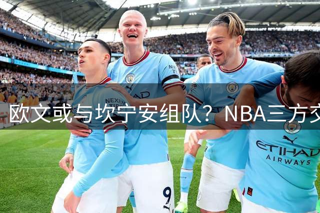 欧文或与坎宁安组队？NBA三方交易方案引发热议