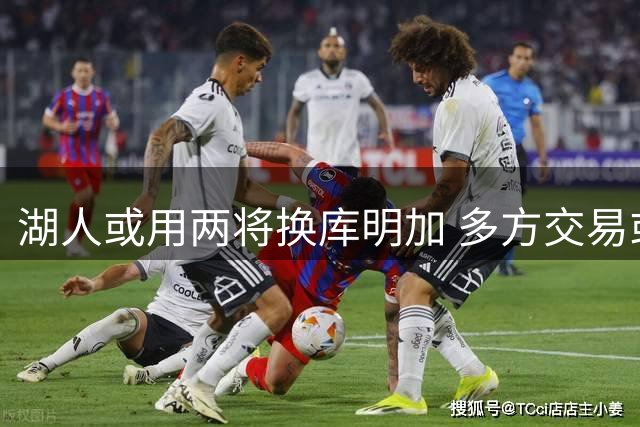 湖人或用两将换库明加 多方交易或成关键