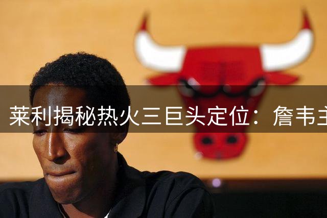 莱利揭秘热火三巨头定位：詹韦主导体系 波什甘当绿叶