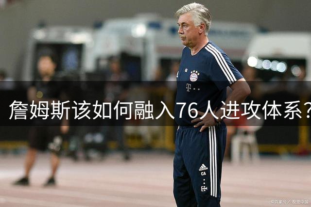 詹姆斯该如何融入76人进攻体系？他们在防守端能打出什么水准？