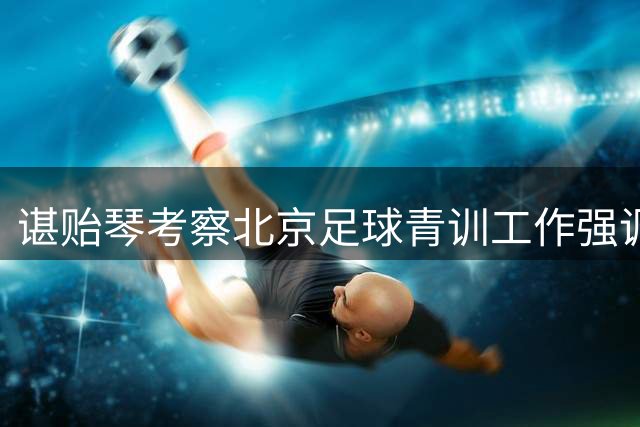 谌贻琴考察北京足球青训工作强调人才培养
