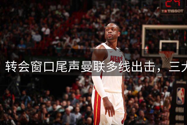 转会窗口尾声曼联多线出击，三大引援目标可行性分析