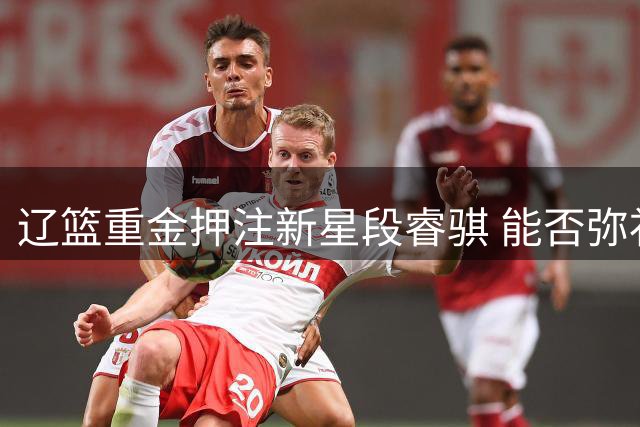 辽篮重金押注新星段睿骐 能否弥补后场接班断层？