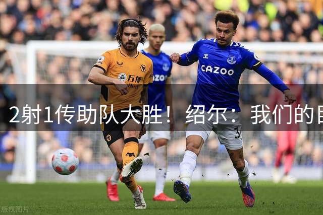 2射1传助队大胜！绍尔：我们的目标就是客场拿3分，完美达成！