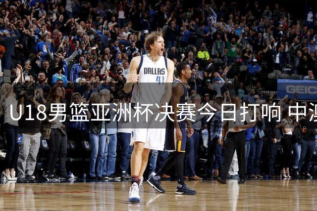 U18男篮亚洲杯决赛今日打响 中澳对决谁能问鼎？